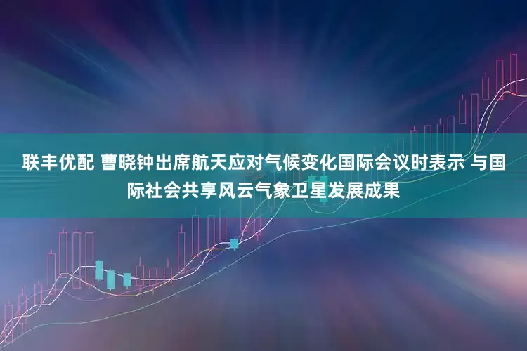 联丰优配 曹晓钟出席航天应对气候变化国际会议时表示 与国际社会共享风云气象卫星发展成果