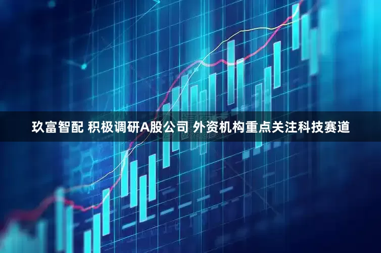 玖富智配 积极调研A股公司 外资机构重点关注科技赛道