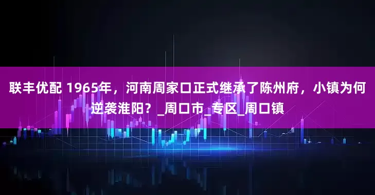 联丰优配 1965年，河南周家口正式继承了陈州府，小镇为何逆袭淮阳？_周口市_专区_周口镇