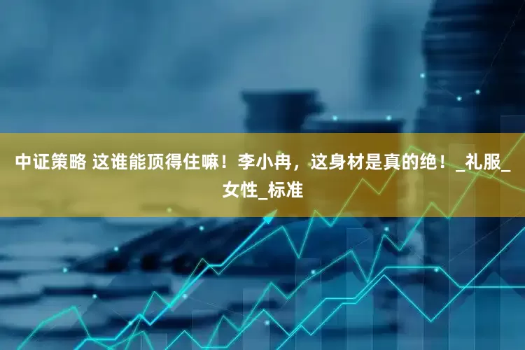 中证策略 这谁能顶得住嘛！李小冉，这身材是真的绝！_礼服_女性_标准