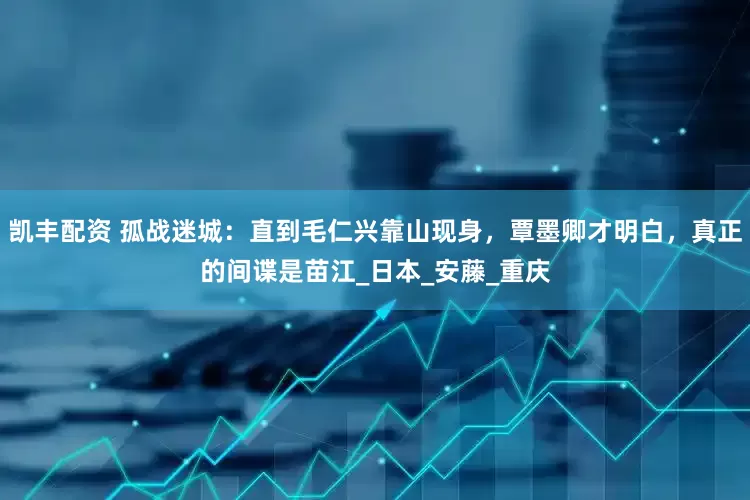 凯丰配资 孤战迷城：直到毛仁兴靠山现身，覃墨卿才明白，真正的间谍是苗江_日本_安藤_重庆