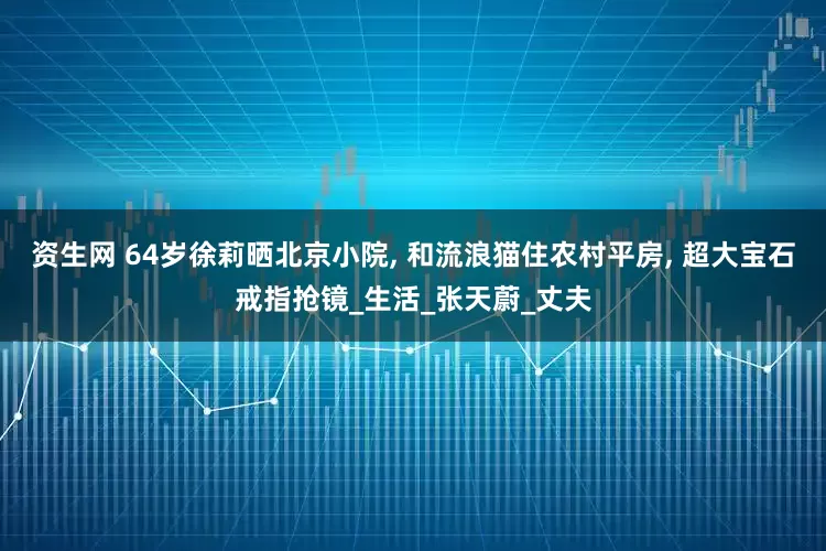 资生网 64岁徐莉晒北京小院, 和流浪猫住农村平房, 超大宝石戒指抢镜_生活_张天蔚_丈夫