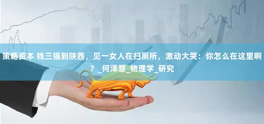 策略资本 钱三强到陕西，见一女人在扫厕所，激动大哭：你怎么在这里啊？_何泽慧_物理学_研究