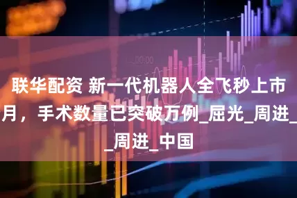 联华配资 新一代机器人全飞秒上市两个月，手术数量已突破万例_屈光_周进_中国