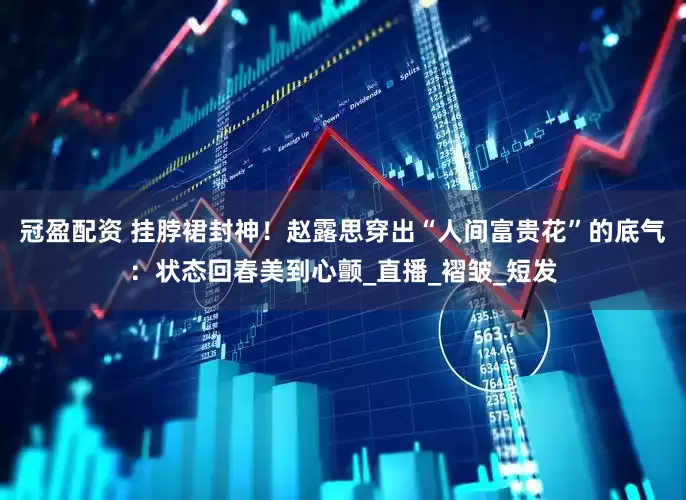 冠盈配资 挂脖裙封神！赵露思穿出“人间富贵花”的底气：状态回春美到心颤_直播_褶皱_短发