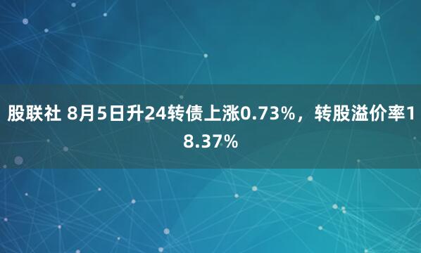 股联社 8月5日升24转债上涨0.73%，转股溢价率18.37%