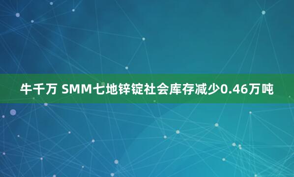牛千万 SMM七地锌锭社会库存减少0.46万吨