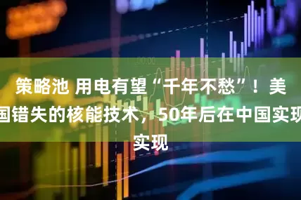 策略池 用电有望“千年不愁”！美国错失的核能技术，50年后在中国实现