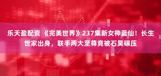 乐天盈配资 《完美世界》237集新女神蓝仙！长生世家出身，联手两大至尊竟被石昊碾压