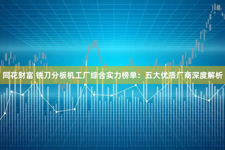同花财富 铣刀分板机工厂综合实力榜单：五大优质厂商深度解析