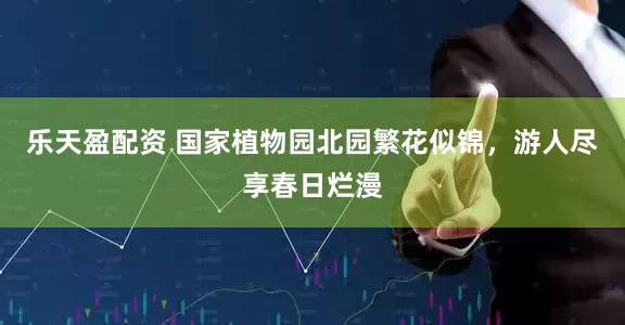 乐天盈配资 国家植物园北园繁花似锦，游人尽享春日烂漫